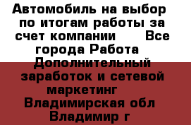 Автомобиль на выбор -по итогам работы за счет компании!!! - Все города Работа » Дополнительный заработок и сетевой маркетинг   . Владимирская обл.,Владимир г.